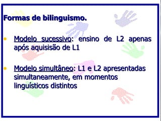 Formas de bilinguismo.

• Modelo sucessivo: ensino de L2 apenas
   após aquisisão de L1

• Modelo simultâneo: L1 e L2 apresentadas
   simultaneamente, em momentos
   linguísticos distintos
 