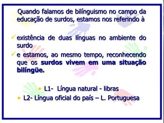 Quando falamos de bilínguismo no campo da
 educação de surdos, estamos nos referindo à

existência de duas línguas no ambiente do
 surdo
e estamos, ao mesmo tempo, reconhecendo
 que os surdos vivem em uma situação
 bilíngüe.

         • L1- Língua natural - libras
  • L2- Língua oficial do país – L. Portuguesa
 