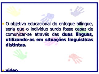 • O objetivo educacional do enfoque bilíngue,
 seria que o indivíduo surdo fosse capaz de
 comunicar-se através das duas línguas,
 utilizando-as em situações linguísticas
 distintas.




• video
 