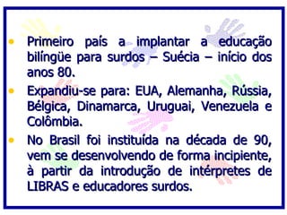 • Primeiro país a implantar a educação
  bilíngüe para surdos – Suécia – início dos
  anos 80.
• Expandiu-se para: EUA, Alemanha, Rússia,
  Bélgica, Dinamarca, Uruguai, Venezuela e
  Colômbia.
• No Brasil foi instituída na década de 90,
  vem se desenvolvendo de forma incipiente,
  à partir da introdução de intérpretes de
  LIBRAS e educadores surdos.
 