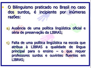 • O Bilinguismo praticado no Brasil no caso
   dos surdos, é incipiente por inúmeras
   razões:

  a) Ausência de uma política lingüística oficial e
     séria de preservação da LIBRAS;

  c) Falta de uma política lingüística na escola que
     atribua à LIBRAS a qualidade de língua
     principal para o ensino – o que requer
     professores surdos e ouvintes fluentes em
     LIBRAS;
 