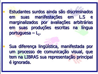 • Estudantes surdos ainda são discriminados
   em suas manifestações em L.S e
   marginalizados por avaliações arbitrárias
   em suas produções escritas na língua
   portuguesa – L2.


• Sua diferença lingüística, manifestada por
   um processo de comunicação visual, que
   tem na LIBRAS sua representação principal
   é ignorada.
 