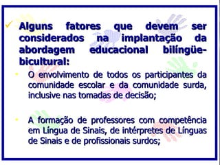  Alguns       fatores que devem ser
     considerados na implantação da
     abordagem      educacional bilíngüe-
     bicultural:
 •    O envolvimento de todos os participantes da
      comunidade escolar e da comunidade surda,
      inclusive nas tomadas de decisão;

 •    A formação de professores com competência
      em Língua de Sinais, de intérpretes de Línguas
      de Sinais e de profissionais surdos;
 