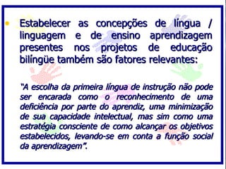 • Estabelecer as concepções de língua /
  linguagem e de ensino aprendizagem
  presentes nos projetos de educação
  bilíngüe também são fatores relevantes:

  “A escolha da primeira língua de instrução não pode
  ser encarada como o reconhecimento de uma
  deficiência por parte do aprendiz, uma minimização
  de sua capacidade intelectual, mas sim como uma
  estratégia consciente de como alcançar os objetivos
  estabelecidos, levando-se em conta a função social
  da aprendizagem”.
 