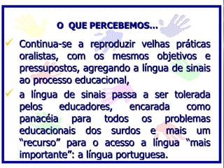 O QUE PERCEBEMOS…

 Continua-se a reproduzir velhas práticas
  oralistas, com os mesmos objetivos e
  pressupostos, agregando a língua de sinais
  ao processo educacional,
 a língua de sinais passa a ser tolerada
  pelos     educadores,    encarada   como
  panacéia para todos os problemas
  educacionais dos surdos e mais um
  “recurso” para o acesso a língua “mais
  importante”: a língua portuguesa.
 