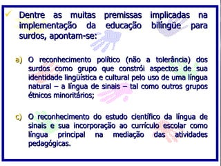  Dentre as muitas premissas implicadas na
   implementação da educação               bilíngüe    para
   surdos, apontam-se:

  a) O reconhecimento político (não a tolerância) dos
     surdos como grupo que constrói aspectos de sua
     identidade lingüística e cultural pelo uso de uma língua
     natural – a língua de sinais – tal como outros grupos
     étnicos minoritários;

  c) O reconhecimento do estudo científico da língua de
     sinais e sua incorporação ao currículo escolar como
     língua principal na mediação das atividades
     pedagógicas.
 