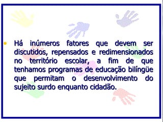 • Há inúmeros fatores que devem ser
  discutidos, repensados e redimensionados
  no território escolar, a fim de que
  tenhamos programas de educação bilíngüe
  que permitam o desenvolvimento do
  sujeito surdo enquanto cidadão.
 