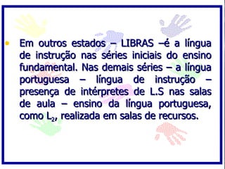 • Em outros estados – LIBRAS –é a língua
  de instrução nas séries iniciais do ensino
  fundamental. Nas demais séries – a língua
  portuguesa – língua de instrução –
  presença de intérpretes de L.S nas salas
  de aula – ensino da língua portuguesa,
  como L2, realizada em salas de recursos.
 