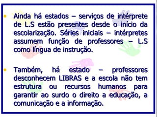 • Ainda há estados – serviços de intérprete
   de L.S estão presentes desde o início da
   escolarização. Séries iniciais – intérpretes
   assumem função de professores – L.S
   como língua de instrução.

• Também,      há estado – professores
   desconhecem LIBRAS e a escola não tem
   estrutura ou recursos humanos para
   garantir ao surdo o direito a educação, a
   comunicação e a informação.
 