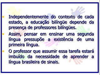 • Independentemente do contexto de cada
  estado, a educação bilíngüe depende da
  presença de professores bilíngües.
• Assim, pensar em ensinar uma segunda
  língua pressupõe a existência de uma
  primeira língua.
• O professor que assumir essa tarefa estará
  imbuído da necessidade de aprender a
  língua brasileira de sinais.
 