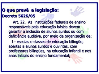 O que prevê a legislação:
Decreto 5626/05
     Art. 22. As instituições federais de ensino
  responsáveis pela educação básica devem
  garantir a inclusão de alunos surdos ou com
  deficiência auditiva, por meio da organização de:
    I - escolas e classes de educação bilíngüe,
  abertas a alunos surdos e ouvintes, com
  professores bilíngües, na educação infantil e nos
  anos iniciais do ensino fundamental;
 