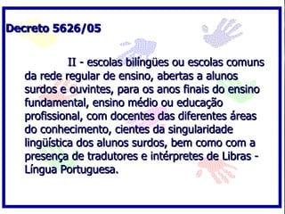 Decreto 5626/05


            II - escolas bilíngües ou escolas comuns
  da rede regular de ensino, abertas a alunos
  surdos e ouvintes, para os anos finais do ensino
  fundamental, ensino médio ou educação
  profissional, com docentes das diferentes áreas
  do conhecimento, cientes da singularidade
  lingüística dos alunos surdos, bem como com a
  presença de tradutores e intérpretes de Libras -
  Língua Portuguesa.
 