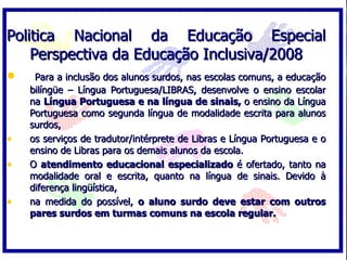 Politica Nacional da Educação Especial
    Perspectiva da Educação Inclusiva/2008
•    Para a inclusão dos alunos surdos, nas escolas comuns, a educação
    bilíngüe – Língua Portuguesa/LIBRAS, desenvolve o ensino escolar
    na Língua Portuguesa e na língua de sinais, o ensino da Língua
    Portuguesa como segunda língua de modalidade escrita para alunos
    surdos,
•   os serviços de tradutor/intérprete de Libras e Língua Portuguesa e o
    ensino de Libras para os demais alunos da escola.
•   O atendimento educacional especializado é ofertado, tanto na
    modalidade oral e escrita, quanto na língua de sinais. Devido à
    diferença lingüística,
•   na medida do possível, o aluno surdo deve estar com outros
    pares surdos em turmas comuns na escola regular.
 
