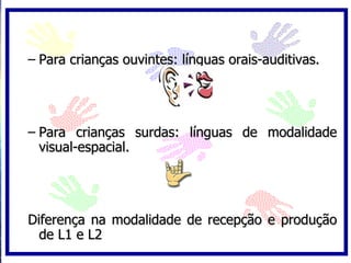 – Para crianças ouvintes: línguas orais-auditivas.




– Para crianças surdas: línguas de modalidade
  visual-espacial.




Diferença na modalidade de recepção e produção
  de L1 e L2
 