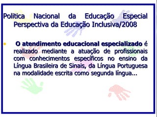 Politica Nacional da Educação Especial
    Perspectiva da Educação Inclusiva/2008

•    O atendimento educacional especializado é
    realizado mediante a atuação de profissionais
    com conhecimentos específicos no ensino da
    Língua Brasileira de Sinais, da Língua Portuguesa
    na modalidade escrita como segunda língua...
 