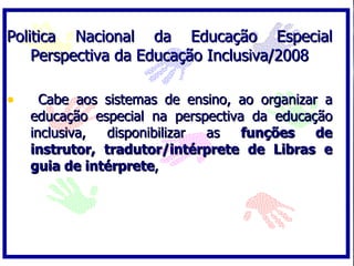 Politica Nacional da Educação Especial
    Perspectiva da Educação Inclusiva/2008

•     Cabe aos sistemas de ensino, ao organizar a
    educação especial na perspectiva da educação
    inclusiva,  disponibilizar as   funções    de
    instrutor, tradutor/intérprete de Libras e
    guia de intérprete,
 