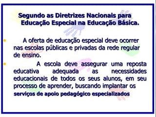 Segundo as Diretrizes Nacionais para
      Educação Especial na Educação Básica.

•      A oferta de educação especial deve ocorrer
    nas escolas públicas e privadas da rede regular
    de ensino.
•           A escola deve assegurar uma reposta
    educativa     adequada       as      necessidades
    educacionais de todos os seus alunos, em seu
    processo de aprender, buscando implantar os
    serviços de apoio pedagógico especializados
 