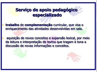 Serviço de apoio pedagógico
                 especializado

• trabalho de complementação curricular, que visa o
  enriquecimento das atividades desenvolvidas em sala.

• aquisição de novos conceitos e expansão lexical, por meio
  da leitura e interpretação de textos que tragam à tona a
  discussão de novas informações e conceitos.
 
