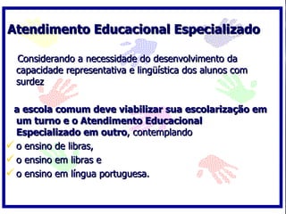 Atendimento Educacional Especializado

  Considerando a necessidade do desenvolvimento da
  capacidade representativa e lingüística dos alunos com
  surdez

 a escola comum deve viabilizar sua escolarização em
  um turno e o Atendimento Educacional
  Especializado em outro, contemplando
 o ensino de libras,
 o ensino em libras e
 o ensino em língua portuguesa.
 
