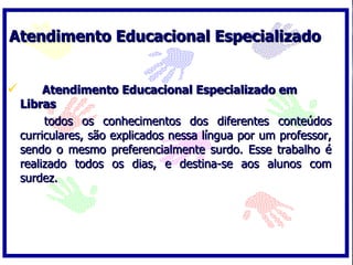Atendimento Educacional Especializado


        Atendimento Educacional Especializado em
    Libras
         todos os conhecimentos dos diferentes conteúdos
    curriculares, são explicados nessa língua por um professor,
    sendo o mesmo preferencialmente surdo. Esse trabalho é
    realizado todos os dias, e destina-se aos alunos com
    surdez.
 