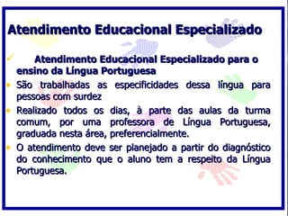 Atendimento Educacional Especializado

       Atendimento Educacional Especializado para o
    ensino da Língua Portuguesa
•   São trabalhadas as especificidades dessa língua para
    pessoas com surdez
•   Realizado todos os dias, à parte das aulas da turma
    comum, por uma professora de Língua Portuguesa,
    graduada nesta área, preferencialmente.
•   O atendimento deve ser planejado a partir do diagnóstico
    do conhecimento que o aluno tem a respeito da Língua
    Portuguesa.
 