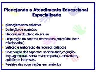 Planejando o Atendimento Educacional
                Especializado

•   planejamento coletivo
•   Definição de conteúdo
•   Elaboração do plano de ensino
•   Preparação do caderno de estudos (conteúdos inter-
    relacionados)
•   Seleção e elaboração de recursos didáticos
•   Observação dos aspectos: sociabilidade,cognição,
    linguagem(oral,escrita e viso-espacial), afetividade,
    aptidões e interesses.
•   Registro das observações em relatórios
 