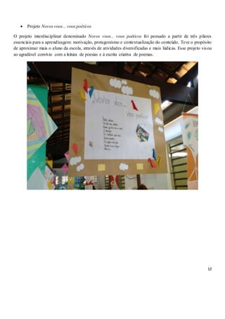 12
 Projeto Novos voos... voos poéticos
O projeto interdisciplinar denominado Novos voos... voos poéticos foi pensado a partir de três pilares
essenciais para a aprendizagem: motivação, protagonismo e contextualização do conteúdo. Teve o propósito
de aproximar mais o aluno da escola, através de atividades diversificadas e mais lúdicas. Esse projeto visou
ao agradável convívio com a leitura de poesias e à escrita criativa de poemas.
 