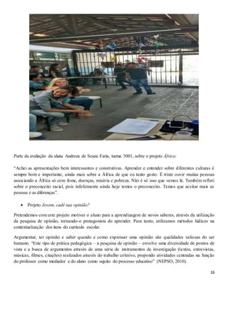 16
Parte da avaliação da aluna Andreza de Souza Faria, turma 3001, sobre o projeto África:
“Achei as apresentações bem interessantes e construtivas. Aprender e entender sobre diferentes culturas é
sempre bom e importante, ainda mais sobre a África de que eu tanto gosto. É triste ouvir muitas pessoas
associando a África só com fome, doenças, miséria e pobreza. Não é só isso que vemos lá. Também refleti
sobre o preconceito racial, pois infelizmente ainda hoje temos o preconceito. Temos que aceitar mais as
pessoas e as diferenças”.
 Projeto Jovem, cadê sua opinião?
Pretendemos com este projeto motivar o aluno para a aprendizagem de novos saberes, através da utilização
da pesquisa de opinião, tornando-o protagonista do aprender. Para tanto, utilizamos métodos lúdicos na
contextualização dos itens do currículo escolar.
Argumentar, ter opinião e saber quando e como expressar uma opinião são qualidades valiosas do ser
humano. “Este tipo de prática pedagógica – a pesquisa de opinião – envolve uma diversidade de pontos de
vista e a busca de argumentos através de uma série de instrumentos de investigação (textos, entrevistas,
músicas, filmes, citações) realizados através do trabalho coletivo, propondo atividades centradas na função
do professor como mediador e do aluno como sujeito do processo educativo” (NEPSO, 2010).
 