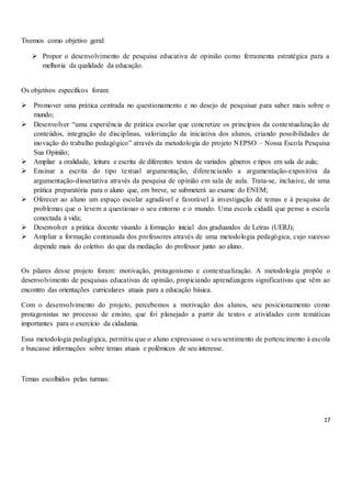 17
Tivemos como objetivo geral:
 Propor o desenvolvimento de pesquisa educativa de opinião como ferramenta estratégica para a
melhoria da qualidade da educação.
Os objetivos específicos foram:
 Promover uma prática centrada no questionamento e no desejo de pesquisar para saber mais sobre o
mundo;
 Desenvolver “uma experiência de prática escolar que concretize os princípios da contextualização de
conteúdos, integração de disciplinas, valorização da iniciativa dos alunos, criando possibilidades de
inovação do trabalho pedagógico” através da metodologia do projeto NEPSO – Nossa Escola Pesquisa
Sua Opinião;
 Ampliar a oralidade, leitura e escrita de diferentes textos de variados gêneros e tipos em sala de aula;
 Ensinar a escrita do tipo textual argumentação, diferenciando a argumentação-expositiva da
argumentação-dissertativa através da pesquisa de opinião em sala de aula. Trata-se, inclusive, de uma
prática preparatória para o aluno que, em breve, se submeterá ao exame do ENEM;
 Oferecer ao aluno um espaço escolar agradável e favorável à investigação de temas e à pesquisa de
problemas que o levem a questionar o seu entorno e o mundo. Uma escola cidadã que pense a escola
conectada à vida;
 Desenvolver a prática docente visando à formação inicial dos graduandos de Letras (UERJ);
 Ampliar a formação continuada dos professores através de uma metodologia pedagógica, cujo sucesso
depende mais do coletivo do que da mediação do professor junto ao aluno.
Os pilares desse projeto foram: motivação, protagonismo e contextualização. A metodologia propõe o
desenvolvimento de pesquisas educativas de opinião, propiciando aprendizagens significativas que vêm ao
encontro das orientações curriculares atuais para a educação básica.
Com o desenvolvimento do projeto, percebemos a motivação dos alunos, seu posicionamento como
protagonistas no processo de ensino, que foi planejado a partir de textos e atividades com temáticas
importantes para o exercício da cidadania.
Essa metodologia pedagógica, permitiu que o aluno expressasse o seu sentimento de pertencimento à escola
e buscasse informações sobre temas atuais e polêmicos de seu interesse.
Temas escolhidos pelas turmas:
 
