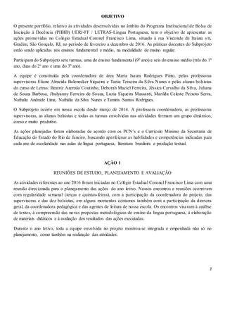 2
OBJETIVO
O presente portfólio, relativo às atividades desenvolvidas no âmbito do Programa Institucional de Bolsa de
Iniciação à Docência (PIBID) UERJ-FF / LETRAS-Língua Portuguesa, tem o objetivo de apresentar as
ações promovidas no Colégio Estadual Coronel Francisco Lima, situado à rua Visconde de Itaúna s/n,
Gradim, São Gonçalo, RJ, no período de fevereiro a dezembro de 2016. As práticas docentes do Subprojeto
estão sendo aplicadas nos ensinos fundamental e médio, na modalidade de ensino regular.
Participam do Subprojeto sete turmas, uma de ensino fundamental (9º ano) e seis do ensino médio (três do 1º
ano, duas do 2º ano e uma do 3º ano).
A equipe é constituída pela coordenadora de área Maria Isaura Rodrigues Pinto, pelas professoras
supervisoras Eliane Almeida Balonecker Siqueira e Tania Teixeira da Silva Nunes e pelas alunas bolsistas
do curso de Letras: Beatriz Azeredo Coutinho, Deborah Maciel Ferreira, Jéssica Carvalho da Silva, Juliana
de Souza Barbosa, Jhulyanny Ferreira de Souza, Luzia Siqueira Massanti, Marilda Celeste Peixoto Serra,
Nathalia Andrade Lima, Nathália da Silva Nunes e Tamiris Santos Rodrigues.
O Subprojeto ocorre em nossa escola desde março de 2014. A professora coordenadora, as professoras
supervisoras, as alunas bolsistas e todas as turmas envolvidas nas atividades formam um grupo dinâmico,
coeso e muito produtivo.
As ações planejadas foram elaboradas de acordo com os PCN’s e o Currículo Mínimo da Secretaria de
Educação do Estado do Rio de Janeiro, buscando aperfeiçoar as habilidades e competências indicadas para
cada ano de escolaridade nas aulas de língua portuguesa, literatura brasileira e produção textual.
AÇÃO 1
REUNIÕES DE ESTUDO, PLANEJAMENTO E AVALIAÇÃO
As atividades referentes ao ano 2016 foram iniciadas no Colégio Estadual Coronel Francisco Lima com uma
reunião direcionada para o planejamento das ações do ano letivo. Nossos encontros e reuniões ocorreram
com regularidade semanal (terças e quintas-feiras), com a participação da coordenadora do projeto, das
supervisoras e das dez bolsistas, em alguns momentos contamos também com a participação da diretora
geral, da coordenadora pedagógica e das agentes de leitura de nossa escola. Os encontros visavam à análise
de textos, à compreensão das novas propostas metodológicas de ensino da língua portuguesa, à elaboração
de materiais didáticos e à avaliação dos resultados das ações executadas.
Durante o ano letivo, toda a equipe envolvida no projeto mostrou-se integrada e empenhada não só no
planejamento, como também na realização das atividades.
 