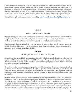 35
Com o objetivo de incentivar a leitura e a produção de textos para publicação no nosso jornal escolar,
apresentamos algumas matérias jornalísticas com o mesmo conteúdo, publicadas em vários jornais, e
apontamos as diferenças de abordagem nos jornais selecionados. Pautadas na metodologia dos projetos
escolares, desenvolvida ao longo do ano, também examinamos diferentes gêneros textuais presentes nesse
suporte, como crônica, artigo de opinião, charge e, em especial, os gêneros notícia, reportagem e entrevista.
O jornal InformAção pode ser encontrado no nosso blog: http://projetofranciscolimaffp.blogspot.com.br/
AÇÃO 8
LENDO E ESCREVENDO POEMAS
O projeto pedagógico Novos voos...voos poéticos foi pensado e produzido para esta ação. Considerando os
três pilares da educação: motivação, protagonismo e contextualização do conteúdo, oferecemos aos alunos
atividades diversificadas e lúdicas com o intuito de incentivar a produção escrita de poemas.
Organizamos atividades de estímulo à leitura e produção de textos poéticos para favorecer o letramento
literário dos alunos. Planejamos e executamos oficinas como forma de abordagem dos poemas e de abertura
de espaços para a produção desse gênero literário.
AÇÃO 9
AVALIAÇÃO DOS RESULTADOS ALCANÇADOS
Semanalmente o grupo do PIBID se reúne para refletir sobre trabalho desenvolvido, sobre as aulas, sobre as
sequências didáticas, sobre as propostas dos PCNs de Língua Portuguesa e Literatura, sobre o Currículo
Mínimo, sobre o livro didático e sobre os textos e demais materiais pedagógicos a serem utilizados em sala e
nas culminâncias dos projetos didáticos.
Há também reuniões para estudo de novas propostas metodológicas e troca de saberes entre a coordenadora
do projeto, as supervisoras e as bolsistas. A partir do que foi discutido em reuniões, elaboramos um
Seminário Interno para estudo do projeto NEPSO (Nossa Escola Pesquisa a Sua Opinião), a fim de
entendermos a sua proposta e, com base nela, criarmos o projeto da nossa escola denominado Jovem, cadê
sai opinião?.
O projeto Jovem: cadê sua opinião? baseou-se na metodologia do projeto NEPSO – Nossa Escola Pesquisa
Sua Opinião. Trata-se de um instrumento pedagógico desenvolvido através das parcerias entre o Instituto
Paulo Montenegro, vinculado ao IBOPE, à Fundação Vox Populi e à ONG Ação Educativa, com o objetivo
de “propor o desenvolvimento de pesquisa educativa de opinião, oferecendo aprendizagens significativas
que vêm ao encontro das orientações curriculares atuais para a educação básica”, além de promover “uma
experiência de prática escolar que concretize os princípios da contextualização de conteúdos, integração de
 
