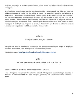 36
disciplinas, valorização da iniciativa e autonomia dos jovens, criando possibilidades de inovação do trabalho
pedagógico”.
A realização de um projeto de pesquisa educativa de opinião é uma atividade que difere em muito das
práticas tradicionais de ensino das disciplinas na escola. Tal experiência promove aprendizagens de
competências e habilidades – elencadas em cada etapa do Manual do NEPSO (2010) – que não se limitam a
uma disciplina específica e que dificilmente podem ser medidas por meio de testes e provas. Elas são, no
entanto, essenciais para a formação geral dos alunos e referem-se a capacidades de pesquisar, selecionar e
analisar informações, de aprender, criar e formular para além da memorização. Para garantir o sentido
pedagógico da realização de pesquisas na escola, é fundamental que docentes e estudantes estejam
conscientes das competências e habilidades que estão desenvolvendo.
AÇÃO 10
CRIAÇÃO E MANUTENÇÃO DE BLOG
Para gerar um meio de comunicação e divulgação dos trabalhos realizados pela equipe do Subprojeto,
decidimos, desde o início, criar um blog e fazer sua manutenção periódica.
O endereço do blog é http://projetofranciscolimaffp.blogspot.com.br/
AÇÃO 11
PRODUÇÃO E DIVULGAÇÃO DE TRABALHOS ACADÊMICOS
Janeiro – Participação no Encontro Institucional do PIBID UERJ/2015.
Maio – Participação com apresentação do trabalho intitulado “Protagonismo e contextualização no ensino de
literatura”, no II Encontro PIBID de Língua Portuguesa, promovido pela Universidade Federal Fluminense
(UFF).
 