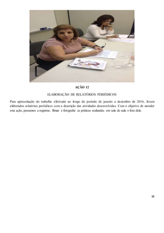 38
AÇÃO 12
ELABORAÇÃO DE RELATÓRIOS PERIÓDICOS
Para apresentação do trabalho efetivado ao longo do período de janeiro a dezembro de 2016, foram
elaborados relatórios periódicos com a descrição das atividades desenvolvidas. Com o objetivo de atender
esta ação, passamos a registrar, filmar e fotografar as práticas realizadas em sala de aula e fora dela.
 