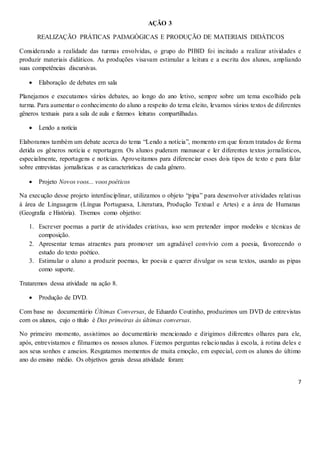7
AÇÃO 3
REALIZAÇÃO PRÁTICAS PADAGÓGICAS E PRODUÇÃO DE MATERIAIS DIDÁTICOS
Considerando a realidade das turmas envolvidas, o grupo do PIBID foi incitado a realizar atividades e
produzir materiais didáticos. As produções visavam estimular a leitura e a escrita dos alunos, ampliando
suas competências discursivas.
 Elaboração de debates em sala
Planejamos e executamos vários debates, ao longo do ano letivo, sempre sobre um tema escolhido pela
turma. Para aumentar o conhecimento do aluno a respeito do tema eleito, levamos vários textos de diferentes
gêneros textuais para a sala de aula e fizemos leituras compartilhadas.
 Lendo a notícia
Elaboramos também um debate acerca do tema “Lendo a notícia”, momento em que foram tratados de forma
detida os gêneros notícia e reportagem. Os alunos puderam manusear e ler diferentes textos jornalísticos,
especialmente, reportagens e notícias. Aproveitamos para diferenciar esses dois tipos de texto e para falar
sobre entrevistas jornalísticas e as características de cada gênero.
 Projeto Novos voos... voos poéticos
Na execução desse projeto interdisciplinar, utilizamos o objeto “pipa” para desenvolver atividades relativas
à área de Linguagens (Língua Portuguesa, Literatura, Produção Textual e Artes) e a área de Humanas
(Geografia e História). Tivemos como objetivo:
1. Escrever poemas a partir de atividades criativas, isso sem pretender impor modelos e técnicas de
composição.
2. Apresentar temas atraentes para promover um agradável convívio com a poesia, favorecendo o
estudo do texto poético.
3. Estimular o aluno a produzir poemas, ler poesia e querer divulgar os seus textos, usando as pipas
como suporte.
Trataremos dessa atividade na ação 8.
 Produção de DVD.
Com base no documentário Últimas Conversas, de Eduardo Coutinho, produzimos um DVD de entrevistas
com os alunos, cujo o título é Das primeiras às últimas conversas.
No primeiro momento, assistimos ao documentário mencionado e dirigimos diferentes olhares para ele,
após, entrevistamos e filmamos os nossos alunos. Fizemos perguntas relacionadas à escola, à rotina deles e
aos seus sonhos e anseios. Resgatamos momentos de muita emoção, em especial, com os alunos do último
ano do ensino médio. Os objetivos gerais dessa atividade foram:
 