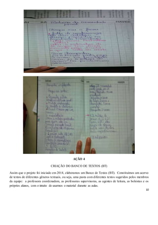 10
AÇÃO 4
CRIAÇÃO DO BANCO DE TEXTOS (BT)
Assim que o projeto foi iniciado em 2014, elaboramos um Banco de Textos (BT). Constituímos um acervo
de textos de diferentes gêneros textuais, ou seja, uma pasta com diferentes textos sugeridos pelos membros
da equipe: a professora coordenadora, as professoras supervisoras, as agentes de leitura, as bolsistas e os
próprios alunos, com o intuito de usarmos o material durante as aulas.
 