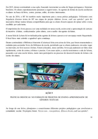 11
Em 2015, demos continuidade a essa ação, buscando incrementar as aulas de língua portuguesa e literatura
brasileira. Os alunos espontaneamente passaram a sugerir textos. As agentes de leitura da escola auxiliaram
os alunos na busca de livros, contos, poemas, enfim, de textos interessantes.
No ano de 2016, o BT foi também muito importante para a nossa prática pedagógica. Utilizamos com
frequência diversos textos do BT nas etapas do projeto didático Jovem, cadê sua opinião?, pois foi
necessário efetuar muitas leituras compartilhadas para que os alunos fossem capazes de opinar sobre o tema
escolhido por cada turma.
O empréstimo dos livros passou a ser uma realidade em nossa escola, assim como a apresentação de cartazes
de incentivo à leitura, confeccionados pelos alunos, com o auxílio das agentes de leitura.
A nossa Sala de Leitura foi revitalizada pelas agentes de leitura e passou a ser um espaço muito frequentado.
O local ficou mais colorido e agradável após a mudança.
Demos continuidade à Biblioteca Itinerante (Caixoteca) feita com caixas de feira, que foram ornamentadas e
cuidadas para acomodar livros da biblioteca da escola, permitindo que os alunos pudessem, em aulas vagas
ou intervalos, ter livre acesso à leitura. Foram colocados, nesse carrinho, livros que pudessem ser lidos mais
rapidamente, como de contos, crônicas e poesias. Com essas ações, a escola reestruturou a sala de leitura,
passando a ser uma escola leitora, muito mais participativa no processo de desenvolvimento da leitura e da
escrita dos alunos.
AÇÃO 5
PRÁTICAS DIDÁTICAS NO FORMATO DE PROJETOS DE ENSINO-APRENDIZAGEM DE
GÊNEROS TEXTUAIS
Ao longo do ano letivo, planejamos e concretizamos diferentes projetos pedagógicos que envolveram a
comunidade escolar. Os projetos foram: Novos voos... voos poéticos, África e Jovem, cadê sua opinião?.
 
