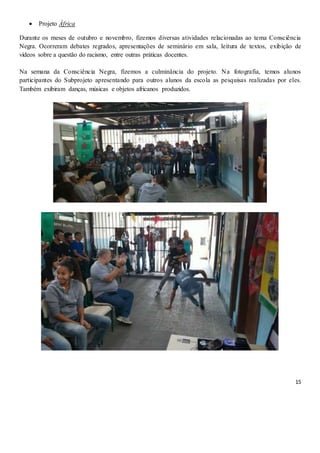 15
 Projeto África
Durante os meses de outubro e novembro, fizemos diversas atividades relacionadas ao tema Consciência
Negra. Ocorreram debates regrados, apresentações de seminário em sala, leitura de textos, exibição de
vídeos sobre a questão do racismo, entre outras práticas docentes.
Na semana da Consciência Negra, fizemos a culminância do projeto. Na fotografia, temos alunos
participantes do Subprojeto apresentando para outros alunos da escola as pesquisas realizadas por eles.
Também exibiram danças, músicas e objetos africanos produzidos.
 