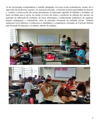 5
As dez licenciandas acompanharam o trabalho pedagógico em nossa escola semanalmente, sempre sob a
supervisão das professoras regentes. Ao realizarem esta ação, as bolsistas tiveram oportunidade de observar
e conhecer a rotina escolar das turmas participantes, de apresentar sugestões de trabalhos e atividades, de
trazer novidades para a escola, de corrigir os textos dos alunos e auxiliá-los na refacção dos mesmos, de
participar da elaboração de avaliações, de trocar informações e conhecimentos acadêmicos, de organizar
projetos pedagógicos e culminâncias, além de participar ativamente da realidade escolar. Também
analisaram livros didáticos e conheceram as habilidades e competências solicitadas no Currículo Mínimo
pela Secretaria de Educação e os métodos internos de avaliação.
 