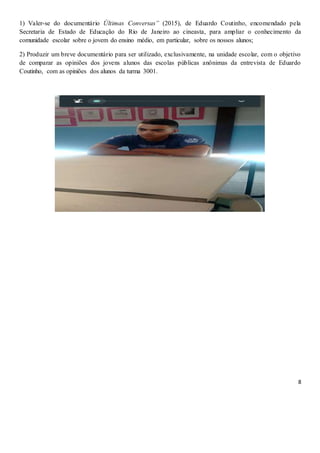 8
1) Valer-se do documentário Últimas Conversas” (2015), de Eduardo Coutinho, encomendado pela
Secretaria de Estado de Educação do Rio de Janeiro ao cineasta, para ampliar o conhecimento da
comunidade escolar sobre o jovem do ensino médio, em particular, sobre os nossos alunos;
2) Produzir um breve documentário para ser utilizado, exclusivamente, na unidade escolar, com o objetivo
de comparar as opiniões dos jovens alunos das escolas públicas anônimas da entrevista de Eduardo
Coutinho, com as opiniões dos alunos da turma 3001.
 