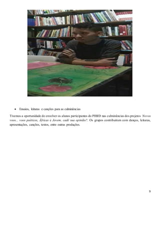 9
 Ensaios, leituras e canções para as culminâncias
Tivemos a oportunidade de envolver os alunos participantes do PIBID nas culminâncias dos projetos Novos
voos... voos poéticos, Áfricas e Jovem, cadê sua opinião?. Os grupos contribuíram com danças, leituras,
apresentações, canções, textos, entre outras produções.
 