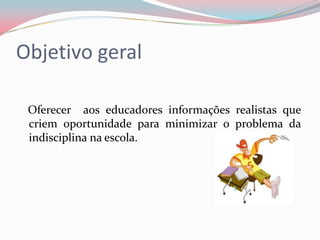 Objetivo geral

 Oferecer aos educadores informações realistas que
 criem oportunidade para minimizar o problema da
 indisciplina na escola.
 