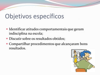 Objetivos específicos
 Identificar atitudes comportamentais que geram
  indisciplina na escola;
 Discutir sobre os resultados obtidos;
 Compartilhar procedimentos que alcançaram bons
  resultados.
 