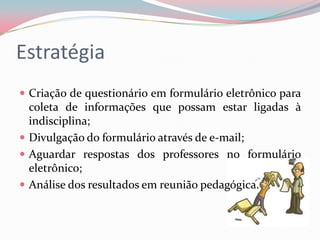 Estratégia
 Criação de questionário em formulário eletrônico para
  coleta de informações que possam estar ligadas à
  indisciplina;
 Divulgação do formulário através de e-mail;
 Aguardar respostas dos professores no formulário
  eletrônico;
 Análise dos resultados em reunião pedagógica.
 