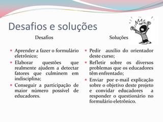 Desafios e soluções
           Desafios                          Soluções

 Aprender a fazer o formulário    Pedir   auxílio do orientador
  eletrônico;                       deste curso;
 Elaborar      questões  que      Refletir sobre os diversos
  realmente ajudem a detectar       problemas que os educadores
  fatores que culminem em           têm enfrentado;
  indisciplina;                    Enviar por e-mail explicação
 Conseguir a participação de       sobre o objetivo deste projeto
  maior número possível de          e convidar educadores        a
  educadores.                       responder o questionário no
                                    formulário eletrônico.
 