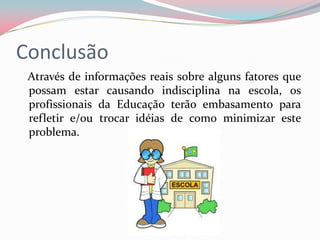 Conclusão
 Através de informações reais sobre alguns fatores que
 possam estar causando indisciplina na escola, os
 profissionais da Educação terão embasamento para
 refletir e/ou trocar idéias de como minimizar este
 problema.
 