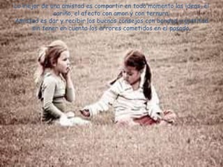 Lo mejor de una amistad es compartir en todo momento las ideas, el
             cariño, el afecto con amor y con ternura.
Amistad es dar y recibir los buenos consejos con bondad y gratitud
      sin tener en cuenta los errores cometidos en el pasado.
 