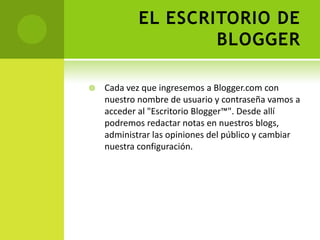 EL ESCRITORIO DE BLOGGERCada vez que ingresemos a Blogger.com con  nuestro nombre de usuario y contraseña vamos a acceder al "Escritorio Blogger™". Desde allí podremos redactar notas en nuestros blogs, administrar las opiniones del público y cambiar nuestra configuración.