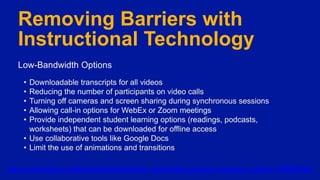 Removing Barriers with
Instructional Technology
Low-Bandwidth Options
• Downloadable transcripts for all videos
• Reducing the number of participants on video calls
• Turning off cameras and screen sharing during synchronous sessions
• Allowing call-in options for WebEx or Zoom meetings
• Provide independent student learning options (readings, podcasts,
worksheets) that can be downloaded for offline access
• Use collaborative tools like Google Docs
• Limit the use of animations and transitions
https://edredesign.org/files/edredesign/files/low_bandwidth_teaching_strategies_2.pdf?m=1596823789
 