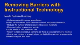 Mobile Optimized Learning
Removing Barriers with
Instructional Technology
Mobile Optimized Learning
• Collapse content to one or two columns
• Insert section breaks so students do not miss important information
• Reduce the number of clicks required to access materials
• Keep navigation obvious and simple
• Scale media to limit download size
• Clearly indicate interactive elements as there is no cursor or hover function
• Chunk your content in a way that can be divided into various arrangements
• Maximize space with icons
https://elearningindustry.com/mobile-learning-8-responsive-design-techniques-optimize
 