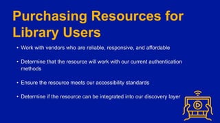 Purchasing Resources for
Library Users
• Work with vendors who are reliable, responsive, and affordable
• Determine that the resource will work with our current authentication
methods
• Ensure the resource meets our accessibility standards
• Determine if the resource can be integrated into our discovery layer
 